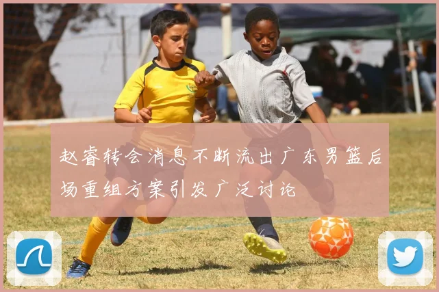 赵睿转会消息不断流出广东男篮后场重组方案引发广泛讨论