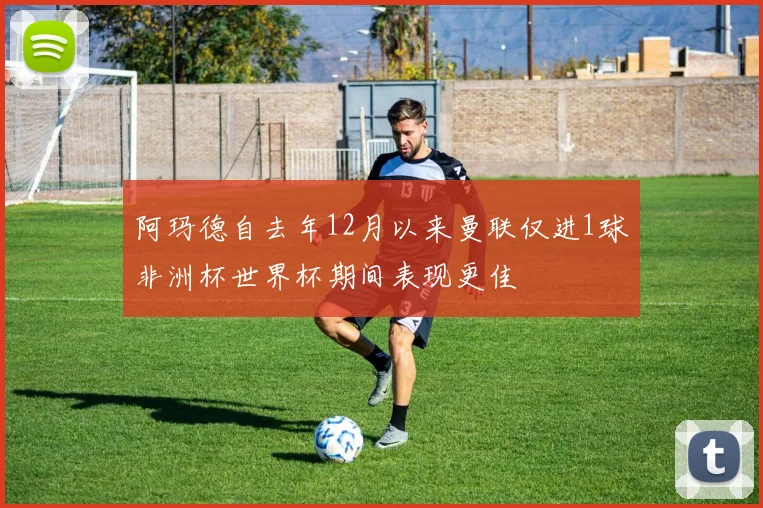 阿玛德自去年12月以来曼联仅进1球非洲杯世界杯期间表现更佳