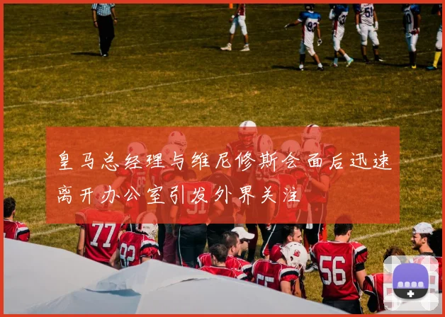 皇马总经理与维尼修斯会面后迅速离开办公室引发外界关注