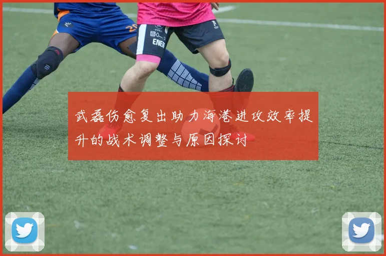 武磊伤愈复出助力海港进攻效率提升的战术调整与原因探讨