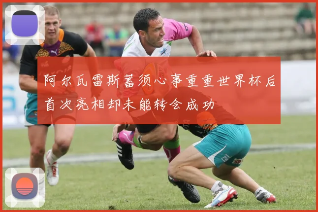 阿尔瓦雷斯蓄须心事重重世界杯后首次亮相却未能转会成功