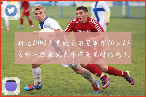 科比2002年费城全明星赛穿76人23号球衣致敬父亲乔布莱恩特的感人故事