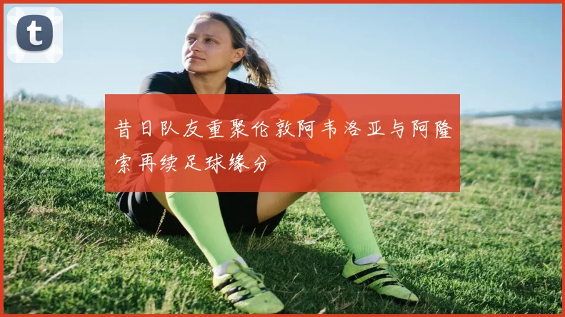 昔日队友重聚伦敦阿韦洛亚与阿隆索再续足球缘分