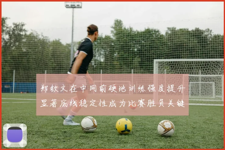 郑钦文在中网前硬地训练强度提升显著底线稳定性成为比赛胜负关键