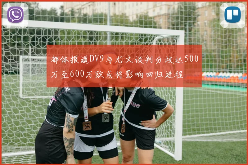 都体报道DV9与尤文谈判分歧达500万至600万欧或将影响回归进程