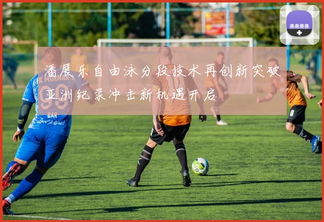 潘展乐自由泳分段技术再创新突破亚洲纪录冲击新机遇开启