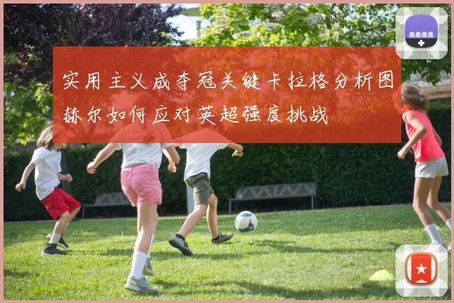 实用主义成夺冠关键卡拉格分析图赫尔如何应对英超强度挑战