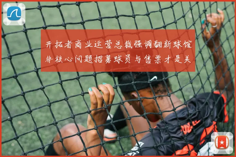 开拓者商业运营总裁强调翻新球馆非核心问题招募球员与售票才是关键挑战